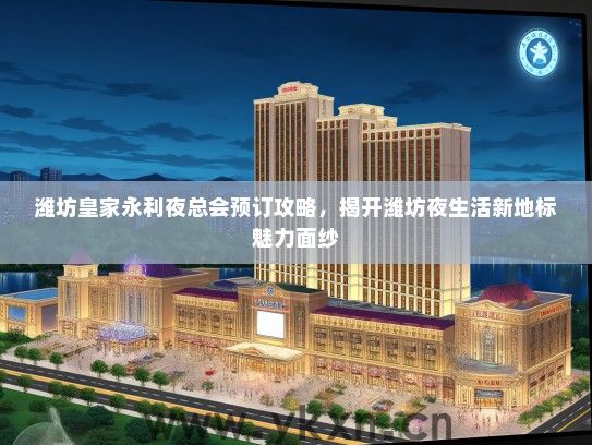 潍坊皇家永利夜总会预订攻略，揭开潍坊夜生活新地标魅力面纱